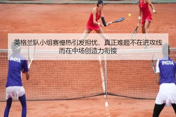 英格兰队小组赛慢热引发担忧，真正难题不在进攻线而在中场创造力衔接